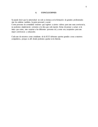6
4. CONCLUCIONES
Se puede decir que la universidad no solo se destaca en la formación de grandes profesionales
sino les enfatiza también, la parte personal y social.
Como personas de comunidad tenemos que regirnos a ciertos valores para una sana convivencia,
no podemos simplemente cerrarnos a la idea que solo nuestra forma de pensar y actuar es la
única que existe, sino respetar a las diferentes personas tal y como son, aceptarnos para una
mejor convivencia y educación.
Cada uno de nosotros como estudiante de la ECCI debemos aportar grandes cosas a nuestros
compañeros, porque es allí donde podemos quedar en la historia.
 