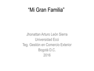 “Mi Gran Familia”
Jhonattan Arturo León Sierra
Universidad Ecci
Teg. Gestión en Comercio Exterior
Bogotá D.C.
2016
 