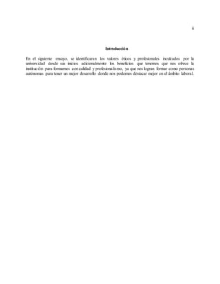 ii
Introducción
En el siguiente ensayo, se identificaran los valores éticos y profesionales inculcados por la
universidad desde sus inicios adicionalmente los beneficios que tenemos que nos ofrece la
institución para formarnos con calidad y profesionalismo, ya que nos logran formar como personas
autónomas para tener un mejor desarrollo donde nos podemos destacar mejor en el ámbito laboral.
 