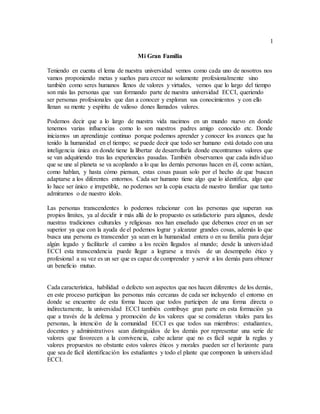 1
Mi Gran Familia
Teniendo en cuenta el lema de nuestra universidad vemos como cada uno de nosotros nos
vamos proponiendo metas y sueños para crecer no solamente profesionalmente sino
también como seres humanos llenos de valores y virtudes, vemos que lo largo del tiempo
son más las personas que van formando parte de nuestra universidad ECCI, queriendo
ser personas profesionales que dan a conocer y exploran sus conocimientos y con ello
llenan su mente y espíritu de valioso dones llamados valores.
Podemos decir que a lo largo de nuestra vida nacimos en un mundo nuevo en donde
tenemos varias influencias como lo son nuestros padres amigo conocido etc. Donde
iniciamos un aprendizaje continuo porque podemos aprender y conocer los avances que ha
tenido la humanidad en el tiempo; se puede decir que todo ser humano está dotado con una
inteligencia única en donde tiene la libertar de desarrollarla donde encontramos valores que
se van adquiriendo tras las experiencias pasadas. También observamos que cada individuo
que se une al planeta se va acoplando a lo que las demás personas hacen en él, como actúan,
como hablan, y hasta cómo piensan, estas cosas pasan solo por el hecho de que buscan
adaptarse a los diferentes entornos. Cada ser humano tiene algo que lo identifica, algo que
lo hace ser único e irrepetible, no podemos ser la copia exacta de nuestro familiar que tanto
admiramos o de nuestro ídolo.
Las personas transcendentes lo podemos relacionar con las personas que superan sus
propios límites, ya al decidir ir más allá de lo propuesto es satisfactorio para algunos, desde
nuestras tradiciones culturales y religiosas nos han enseñado que debemos creer en un ser
superior ya que con la ayuda de el podemos lograr y alcanzar grandes cosas, además lo que
busca una persona es transcender ya sean en la humanidad entera o en su familia para dejar
algún legado y facilitarle el camino a los recién llegados al mundo; desde la universidad
ECCI esta transcendencia puede llegar a lograrse a través de un desempeño ético y
profesional a su vez es un ser que es capaz de comprender y servir a los demás para obtener
un beneficio mutuo.
Cada característica, habilidad o defecto son aspectos que nos hacen diferentes de los demás,
en este proceso participan las personas más cercanas de cada ser incluyendo el entorno en
donde se encuentre de esta forma hacen que todos participen de una forma directa o
indirectamente, la universidad ECCI también contribuye gran parte en esta formación ya
que a través de la defensa y promoción de los valores que se consideran vitales para las
personas, la intención de la comunidad ECCI es que todos sus miembros: estudiantes,
docentes y administrativos sean distinguidos de los demás por representar una serie de
valores que favorecen a la convivencia, cabe aclarar que no es fácil seguir la reglas y
valores propuestos no obstante estos valores éticos y morales pueden ser el horizonte para
que sea de fácil identificación los estudiantes y todo el plante que componen la universidad
ECCI.
 