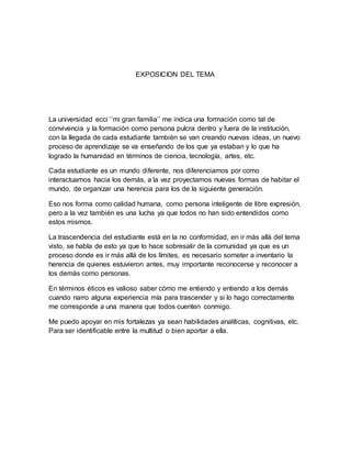 EXPOSICION DEL TEMA
La universidad ecci ‘’mi gran familia’’ me indica una formación como tal de
convivencia y la formación como persona pulcra dentro y fuera de la institución,
con la llegada de cada estudiante también se van creando nuevas ideas, un nuevo
proceso de aprendizaje se va enseñando de los que ya estaban y lo que ha
logrado la humanidad en términos de ciencia, tecnología, artes, etc.
Cada estudiante es un mundo diferente, nos diferenciamos por como
interactuamos hacia los demás, a la vez proyectamos nuevas formas de habitar el
mundo, de organizar una herencia para los de la siguiente generación.
Eso nos forma como calidad humana, como persona inteligente de libre expresión,
pero a la vez también es una lucha ya que todos no han sido entendidos como
estos mismos.
La trascendencia del estudiante está en la no conformidad, en ir más allá del tema
visto, se habla de esto ya que lo hace sobresalir de la comunidad ya que es un
proceso donde es ir más allá de los límites, es necesario someter a inventario la
herencia de quienes estuvieron antes, muy importante reconocerse y reconocer a
los demás como personas.
En términos éticos es valioso saber cómo me entiendo y entiendo a los demás
cuando narro alguna experiencia mía para trascender y si lo hago correctamente
me corresponde a una manera que todos cuenten conmigo.
Me puedo apoyar en mis fortalezas ya sean habilidades analíticas, cognitivas, etc.
Para ser identificable entre la multitud o bien aportar a ella.
 