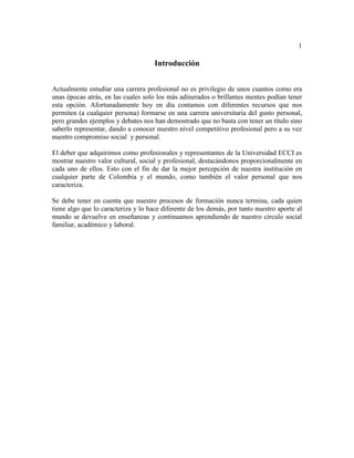 1
Introducción
Actualmente estudiar una carrera profesional no es privilegio de unos cuantos como era
unas épocas atrás, en las cuales solo los más adinerados o brillantes mentes podían tener
esta opción. Afortunadamente hoy en día contamos con diferentes recursos que nos
permiten (a cualquier persona) formarse en una carrera universitaria del gusto personal,
pero grandes ejemplos y debates nos han demostrado que no basta con tener un título sino
saberlo representar, dando a conocer nuestro nivel competitivo profesional pero a su vez
nuestro compromiso social y personal.
El deber que adquirimos como profesionales y representantes de la Universidad ECCI es
mostrar nuestro valor cultural, social y profesional, destacándonos proporcionalmente en
cada uno de ellos. Esto con el fin de dar la mejor percepción de nuestra institución en
cualquier parte de Colombia y el mundo, como también el valor personal que nos
caracteriza.
Se debe tener en cuenta que nuestro procesos de formación nunca termina, cada quien
tiene algo que lo caracteriza y lo hace diferente de los demás, por tanto nuestro aporte al
mundo se devuelve en enseñanzas y continuamos aprendiendo de nuestro círculo social
familiar, académico y laboral.
 