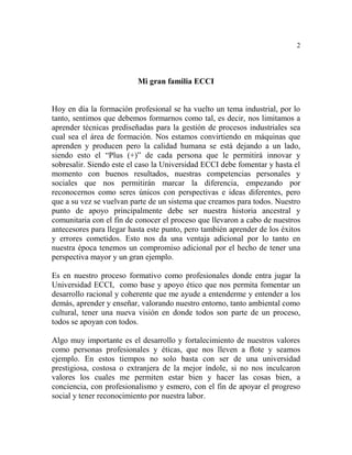 2
Mi gran familia ECCI
Hoy en día la formación profesional se ha vuelto un tema industrial, por lo
tanto, sentimos que debemos formarnos como tal, es decir, nos limitamos a
aprender técnicas prediseñadas para la gestión de procesos industriales sea
cual sea el área de formación. Nos estamos convirtiendo en máquinas que
aprenden y producen pero la calidad humana se está dejando a un lado,
siendo esto el “Plus (+)” de cada persona que le permitirá innovar y
sobresalir. Siendo este el caso la Universidad ECCI debe fomentar y hasta el
momento con buenos resultados, nuestras competencias personales y
sociales que nos permitirán marcar la diferencia, empezando por
reconocernos como seres únicos con perspectivas e ideas diferentes, pero
que a su vez se vuelvan parte de un sistema que creamos para todos. Nuestro
punto de apoyo principalmente debe ser nuestra historia ancestral y
comunitaria con el fin de conocer el proceso que llevaron a cabo de nuestros
antecesores para llegar hasta este punto, pero también aprender de los éxitos
y errores cometidos. Esto nos da una ventaja adicional por lo tanto en
nuestra época tenemos un compromiso adicional por el hecho de tener una
perspectiva mayor y un gran ejemplo.
Es en nuestro proceso formativo como profesionales donde entra jugar la
Universidad ECCI, como base y apoyo ético que nos permita fomentar un
desarrollo racional y coherente que me ayude a entenderme y entender a los
demás, aprender y enseñar, valorando nuestro entorno, tanto ambiental como
cultural, tener una nueva visión en donde todos son parte de un proceso,
todos se apoyan con todos.
Algo muy importante es el desarrollo y fortalecimiento de nuestros valores
como personas profesionales y éticas, que nos lleven a flote y seamos
ejemplo. En estos tiempos no solo basta con ser de una universidad
prestigiosa, costosa o extranjera de la mejor índole, si no nos inculcaron
valores los cuales me permiten estar bien y hacer las cosas bien, a
conciencia, con profesionalismo y esmero, con el fin de apoyar el progreso
social y tener reconocimiento por nuestra labor.
 