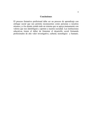 4
Conclusiones
El proceso formativo profesional debe ser un proceso de aprendizaje con
enfoque social que nos permita reconocernos como personas a nosotros
mismos y a los demás siendo todo un sistema que se apoya mutuamente con
valores que nos identifiquen y aporten a nuestra sociedad. Las instituciones
educativas tienen el deber de fomentar el desarrollo social formando
profesionales de alto valor investigativo, cultural, tecnológico y humano.
 