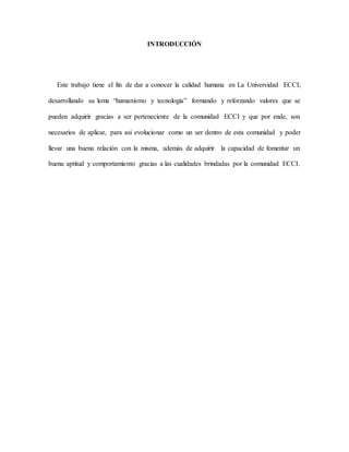 INTRODUCCIÓN
Este trabajo tiene el fin de dar a conocer la calidad humana en La Universidad ECCI;
desarrollando su lema “humanismo y tecnología” formando y reforzando valores que se
pueden adquirir gracias a ser perteneciente de la comunidad ECCI y que por ende, son
necesarios de aplicar, para así evolucionar como un ser dentro de esta comunidad y poder
llevar una buena relación con la misma, además de adquirir la capacidad de fomentar un
buena aptitud y comportamiento gracias a las cualidades brindadas por la comunidad ECCI.
 