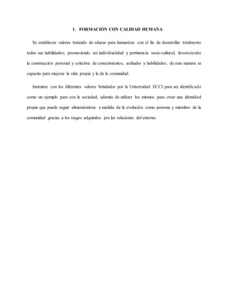1. FORMACIÓN CON CALIDAD HUMANA
Se establecen valores tratando de educar para humanizar con el fin de desarrollar totalmente
todas sus habilidades; promoviendo así individualidad y pertinencia socio-cultural, favoreciendo
la construcción personal y colectiva de conocimientos, actitudes y habilidades; de esta manera se
capacita para mejorar la vida propia y la de la comunidad.
Instruirse con los diferentes valores brindados por la Universidad ECCI para ser identificado
como un ejemplo para con la sociedad, además de utilizar los mismos para crear una identidad
propia que puede seguir alimentándose a medida de la evolución como persona y miembro de la
comunidad gracias a los rasgos adquiridos por las relaciones del entorno.
 
