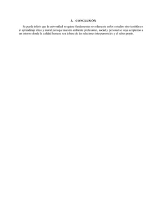 3. CONCLUSIÓN
Se puede inferir que la universidad se quiere fundamentar no solamente en los estudios sino también en
el aprendizaje ético y moral para que nuestro ambiente profesional, social y personal se vaya acoplando a
un entorno donde la calidad humana sea la base de las relaciones interpersonales y el saber propio.
 