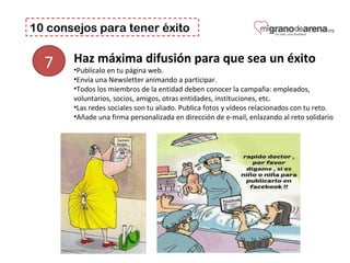 10 consejos para tener éxito
7 Haz máxima difusión para que sea un éxito
•Publícalo en tu página web.
•Envía una Newsletter animando a participar.
•Todos los miembros de la entidad deben conocer la campaña: empleados,
voluntarios, socios, amigos, otras entidades, instituciones, etc.
•Las redes sociales son tu aliado. Publica fotos y vídeos relacionados con tu reto.
•Añade una firma personalizada en dirección de e-mail, enlazando al reto solidario
 