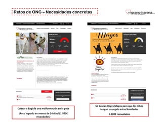 Retos de ONG – Necesidades concretas
Operar a Engi de una malformación en la pata
¡Reto logrado en menos de 24 días! (1.923€
recaudados)
Se buscan Reyes Magos para que los niños
tengan un regalo estas Navidades
1.120€ recaudados
 