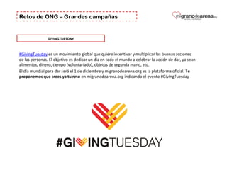 Retos de ONG – Grandes campañas
GIVINGTUESDAY
#GivingTuesday es un movimiento global que quiere incentivar y multiplicar las buenas acciones 
de las personas. El objetivo es dedicar un día en todo el mundo a celebrar la acción de dar, ya sean 
alimentos, dinero, tiempo (voluntariado), objetos de segunda mano, etc.
El día mundial para dar será el 1 de diciembre y migranodearena.org es la plataforma oficial. Te
proponemos que crees ya tu reto en migranodearena.org indicando el evento #GivingTuesday
 
