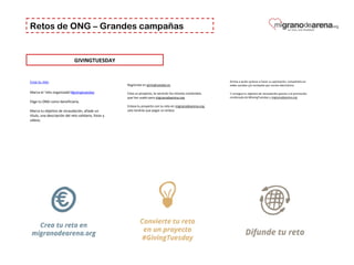 Retos de ONG – Grandes campañas
GIVINGTUESDAY
Crea tu reto
Marca el ‘reto organizado’#givingtuesday
Elige tu ONG como beneficiaria.
Marca tu objetivo de recaudación, añade un 
título, una descripción del reto solidario, fotos y 
vídeos.
Anima a quién quieras a hacer su aportación, compártelo en 
redes sociales y/o envíaselo por correo electrónico.
Y consigue tu objetivo de recaudación gracias a la promoción 
combinada de #GivingTuesday y migranodearena.org
 
Regístrate en givingtuesday.es
Crea un proyecto, te servirán los mismos contenidos 
que has usado para migranodearena.org
Enlaza tu proyecto con tu reto en migranodearena.org, 
solo tendrás que pegar un enlace.
 
 