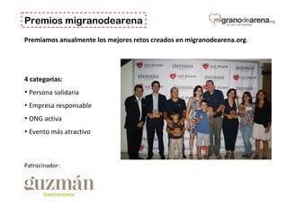 Premios migranodearena
Premiamos anualmente los mejores retos creados en migranodearena.org.
4 categorías:
• Persona solidaria
• Empresa responsable
• ONG activa
• Evento más atractivo
Patrocinador:
 