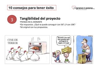 10 consejos para tener éxito
3 Tangibilidad del proyecto 
•PIENSA EN EL DONANTE
•Da respuestas. ¿Qué se puede conseguir con 5€? ¿Y con 10€?
•Sé original con tus propuestas.
 