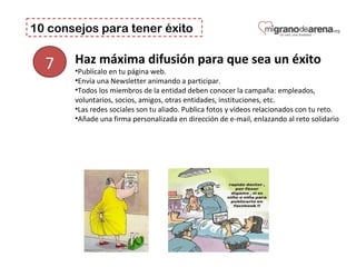 10 consejos para tener éxito
7 Haz máxima difusión para que sea un éxito
•Publícalo en tu página web.
•Envía una Newsletter animando a participar.
•Todos los miembros de la entidad deben conocer la campaña: empleados, 
voluntarios, socios, amigos, otras entidades, instituciones, etc. 
•Las redes sociales son tu aliado. Publica fotos y vídeos relacionados con tu reto. 
•Añade una firma personalizada en dirección de e-mail, enlazando al reto solidario
 