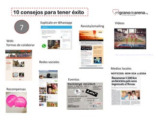 10 consejos para tener éxito
7
Web: 
formas de colaborar
Medios locales
Eventos
https://www.youtube.com/watch?v=CTcmrva6EL0
Vídeos 
Recompensas 
Redes sociales 
Explícalo en Whastapp 
Revista/emailing 
 