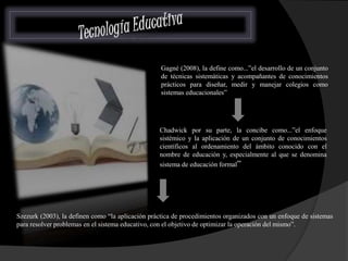 Gagné (2008), la define como...”el desarrollo de un conjunto 
de técnicas sistemáticas y acompañantes de conocimientos 
prácticos para diseñar, medir y manejar colegios como 
sistemas educacionales” 
Chadwick por su parte, la concibe como...”el enfoque 
sistémico y la aplicación de un conjunto de conocimientos 
científicos al ordenamiento del ámbito conocido con el 
nombre de educación y, especialmente al que se denomina 
sistema de educación formal” 
Szezurk (2003), la definen como “la aplicación práctica de procedimientos organizados con un enfoque de sistemas 
para resolver problemas en el sistema educativo, con el objetivo de optimizar la operación del mismo”. 
 