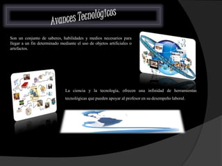 Son un conjunto de saberes, habilidades y medios necesarios para 
llegar a un fin determinado mediante el uso de objetos artificiales o 
artefactos. 
La ciencia y la tecnología, ofrecen una infinidad de herramientas 
tecnológicas que pueden apoyar al profesor en su desempeño laboral. 
 