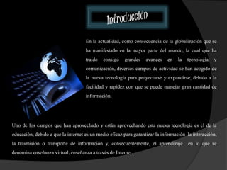 En la actualidad, como consecuencia de la globalización que se 
ha manifestado en la mayor parte del mundo, la cual que ha 
traído consigo grandes avances en la tecnología y 
comunicación, diversos campos de actividad se han acogido de 
la nueva tecnología para proyectarse y expandirse, debido a la 
facilidad y rapidez con que se puede manejar gran cantidad de 
información. 
Uno de los campos que han aprovechado y están aprovechando esta nueva tecnología es el de la 
educación, debido a que la internet es un medio eficaz para garantizar la información la interacción, 
la trasmisión o transporte de información y, consecuentemente, el aprendizaje en lo que se 
denomina enseñanza virtual, enseñanza a través de Internet. 
 