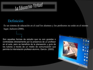 Definición 
Es un sistema de educación en el cual los alumnos y los profesores no están en el mismo 
lugar. Jackson (2000). 
Son aquellas formas de estudio que no son guiadas o 
controladas directamente por la presencia de un profesor 
en el aula, pero se beneficia de la planeación y guía de 
los tutores a través de un medio de comunicación que 
permita la interrelación profesor-alumno. García (2003) 
 