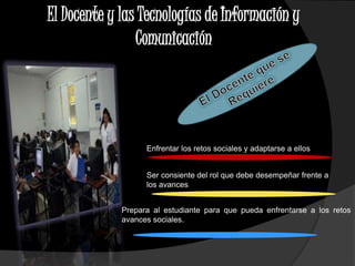 El Docente y las Tecnologías de Información y 
Comunicación 
Enfrentar los retos sociales y adaptarse a ellos 
Ser consiente del rol que debe desempeñar frente a 
los avances 
Prepara al estudiante para que pueda enfrentarse a los retos y 
avances sociales. 
 