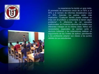 La experiencia ha tenido un gran éxito. 
El promedio de asistencia creció de un 92% a un 
94% y el número de informes disciplinarios cayó 
un 30%. Además, los padres están más 
implicados. "Cualquier familia puede chatear en 
línea con el profesor y comentarle si tienen algún 
problema". A diferencia de en escuelas 
tradicionales, en Frederick alumnos de niveles muy 
diferentes trabajan en la misma clase. Niños con 
necesidades especiales se sientan junto a 
alumnos brillantes y los ordenadores realizan un 
seguimiento de los niveles de aptitud, permitiendo 
a los profesores adaptar sus clases a los puntos 
débiles de sus estudiantes. 
 