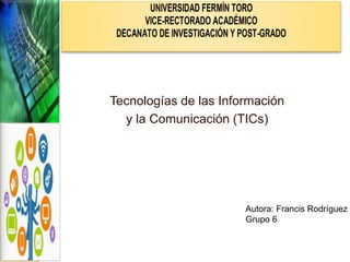 Tecnologías de las Información
y la Comunicación (TICs)
UNIVERSIDAD FERMÍN TORO
VICE-RECTORADO ACADÉMICO
DECANATO DE INVESTIGACIÓN Y POST-GRADO
Autora: Francis Rodríguez
Grupo 6
 