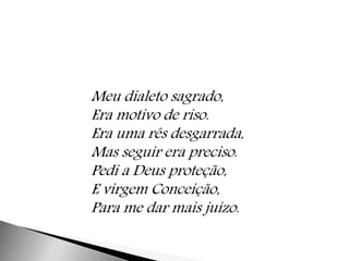 Meu dialeto sagrado, 
Era motivo de riso. 
Era uma rês desgarrada, 
Mas seguir era preciso. 
Pedi a Deus proteção, 
E virgem Conceição, 
Para me dar mais juízo. 
 