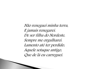 Não reneguei minha terra, 
E jamais renegarei. 
De ser filha do Nordeste, 
Sempre me orgulharei. 
Lamento até ter perdido, 
Aquele sotaque antigo, 
Que de lá eu carreguei. 
 