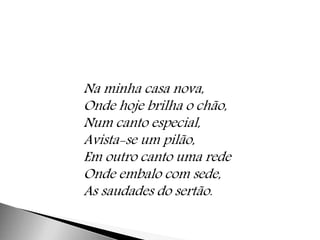 Na minha casa nova, 
Onde hoje brilha o chão, 
Num canto especial, 
Avista-se um pilão, 
Em outro canto uma rede 
Onde embalo com sede, 
As saudades do sertão. 
 