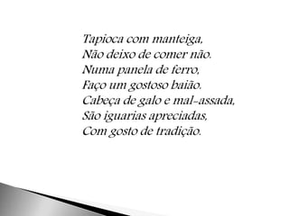 Tapioca com manteiga, 
Não deixo de comer não. 
Numa panela de ferro, 
Faço um gostoso baião. 
Cabeça de galo e mal-assada, 
São iguarias apreciadas, 
Com gosto de tradição. 
 