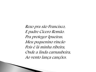 Rezo pra são Francisco, 
E padre Cícero Romão. 
Pra proteger Ipueiras, 
Meu pequenino rincão 
Pois é lá minha ribeira, 
Onde a linda carnaubeira, 
Ao vento lança canções. 
 