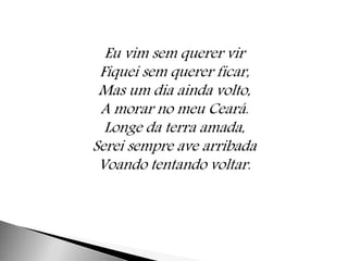Eu vim sem querer vir 
Fiquei sem querer ficar, 
Mas um dia ainda volto, 
A morar no meu Ceará. 
Longe da terra amada, 
Serei sempre ave arribada 
Voando tentando voltar. 
