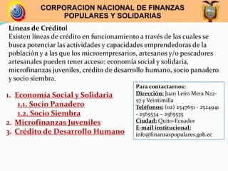 Líneas de Créditol
Existen líneas de crédito en funcionamiento a través de las cuales se
busca potenciar las actividades y capacidades emprendedoras de la
población y a las que los microempresarios, artesanos y/o pescadores
artesanales pueden tener acceso: economía social y solidaria,
microfinanzas juveniles, crédito de desarrollo humano, socio panadero
y socio siembra.
1. Economía Social y Solidaria
1.1. Socio Panadero
1.2. Socio Siembra
2. Microfinanzas Juveniles
3. Crédito de Desarrollo Humano
Para contactarnos:
Dirección: Juan León Mera N22-
57 y Veintimilla
Teléfonos: (02) 2547651 - 2524941
- 2565534 – 2565535
Ciudad: Quito-Ecuador
E-mail institucional:
info@finanzaspopulares.gob.ec
 