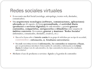 Redes sociales virtuales Es necesario una Red Social (sociologo, antropologo, tecnico web, diseñador, comunicador). Una  arquitectura tecnologica (software, comunicaciones, aplicaciones) adecuada  que dé soporte, de forma  personalizada , a la  actividad diaria  (productos o servicios digitales)  de cada miembro  y permita  generar contenidos, compartirlos, enriquecerlos y difundirlos  entre usuarios de  ámbitos concretos . En resumen,  generar y mantener ‘Redes Sociales'  (informático, comunicador, diseñador, creativos, etc.) Una red se forma sobre el  interés común  de un grupo de individuos por un tipo de necesidad,  contenidos  o  información, ej. Estudiantes universitarios Una  red  estará  viva  mientras la  información, los contenidos se renueven y fluyan , por eso pretendemos introducir el intercambio de contenidos e información en la  rutina diaria  de trabajo/ocio de cada miembro, Ej. Que contenidos les interesa a los estudiantes universitarios? Mediante el uso de productos o servicios  digitales y la gestión de contenidos 