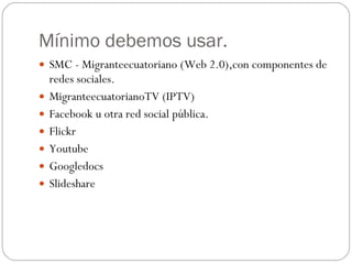 Mínimo debemos usar. SMC - Migranteecuatoriano (Web 2.0),con componentes de redes sociales. MigranteecuatorianoTV (IPTV) Facebook u otra red social pública. Flickr Youtube Googledocs Slideshare 