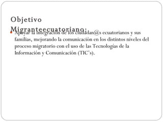 Apoyar la integración de los ciudadan@s ecuatorianos y sus familias, mejorando la comunicación en los distintos niveles del proceso migratorio con el uso de las Tecnologías de la Información y Comunicación (TIC’s). Objetivo Migranteecuatoriano: 