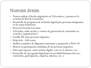 Nuevas áreas Transversalizar el hecho migratorio en Telecentros, y promover la creación de Red de Locutorios. Desarrollo de programas de inclusión digital para personas inmigrantes en las zonas fronterizas. Proyecto Escuelas Cercanas. Televisión, radio on line y centros de generación de contenidos en escuelas y organizaciones. Cartilla TIC para personas migrantes Help desk - Call center Análisis semántico de Migranteecuatoriano y prepararlo a Web 3.0 Motivar la participación ciudadana de las personas migrantes. Otros para apoyar, como notario digital, voto en el exterior, etc.. Desarrollo de una agenda digital para la movilidad humana (Acceso, contenidos, participación, empresa, talentos, etc..) 