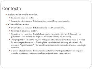 Contexto Redes y redes sociales virtuales. Interacción entre los nodos. Recreación e intercambio de información, contenidos y conocimiento. Comunidades virtuales. Desarrollo de la Sociedad de la Información y del Conocimiento. Se rompe el criterio de frontera. Se crea nuevos elementos de ciudadanía o cyberciudadania (libertad de Internet y su gobernanza, vida comunitaria regulada por interacciones y no por leyes) . Nos preparamos a la cuarta ola, dos principales obstáculos a la masificación de la Web en las naciones periféricas son el descompás en las telecomunicaciones y informática y la escasez de “capital humano” y de servicios complemetarios necesarios al uso de tecnologías avanzadas. el acceso a la red mundial de ordenadores es tan importante para el futuro de los paises como las inversiones en necesidades básicas tipo vivienda y saneamiento 