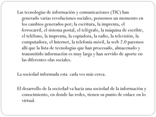 Las tecnologías de información y comunicaciones (TIC) han generado varias revoluciones sociales, pensemos un momento en los cambios generados por; la escritura, la imprenta, el ferrocarril, el sistema postal, el telégrafo, la máquina de escribir, el teléfono, la imprenta, la copiadora, la radio, la televisión, la computadora, el Internet, la telefonía móvil, la web 2.0 paremos allí que la lista de tecnologías que han procesado, almacenado y transmitido información es muy larga y han servido de aporte en las diferentes olas sociales. La sociedad informada esta  cada ves más cerca. El desarrollo de la sociedad va hacia una sociedad de la información y conocimiento, en donde las redes, tienen su punto de enlace en lo virtual. 
