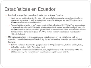 Estadísticas en Ecuador Facebook se consolida como la red social más activa en Ecuador. La otrora red social más activa del país, Hi5, ha quedado desbancada, ya que Facebook logró superar en septiembre el tráfico diario que en promedio sobrepasa los 500,000 miembros y 50,000 visitantes únicos en el Ecuador. Aunque la diferencia aún es un “empate técnico”, la tendencia de Hi5 (700 a 1’ de usuarios) es a la baja desde Octubre del 2008 donde alcanzó su nivel más alto de actividad en el país (cerca de 150,000 visitantes diarios); mientras que Facebook se ha mantenido en un incremento constante de visitas únicas diarias desde Junio del 2007, cuando comenzó su adopción en el Ecuador (Alfredo Velazco) Migranteecuatoriano es la integración de soluciones web y  su plataforma web se consolida como la herramienta Web 2.0 y de Redes Sociales Virtuales para movilidad humana. 369.892 visitantes absolutos los que provienen de 149 países (España, Estados Unidos, Italia, Colombia, México, Chile, Argentina, etc..) En la segunda semana de noviembre del 2009, el promedio de visitas diarias es de 4000, con 5200 miembros, 372 comunidades y organizaciones registradas en la Red.. 
