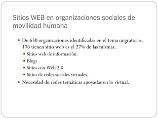 Sitios WEB en organizaciones sociales de movilidad humana De 630 organizaciones identificadas en el tema migratorio, 176 tienen sitio web es el 27% de las mismas. Sitios web de información. Blogs Sitios con Web 2.0 Sitios de redes sociales virtuales. Necesidad de redes temáticas apoyadas en lo virtual. 