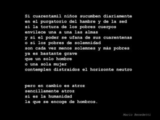 Si cuarentamil niños sucumben diariamente en el purgatorio del hambre y de la sed si la tortura de los pobres cuerpos envilece una a una las almas y si el poder se ufana de sus cuarentenas o si los pobres de solemnidad son cada vez menos solemnes y más pobres ya es bastante grave que un solo hombre o una sola mujer contemplen distraídos el horizonte neutro pero en cambio es atroz sencillamente atroz si es la humanidad la que se encoge de hombros. Mario Benedetti