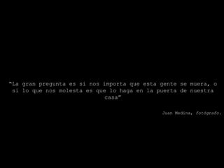 “ La gran pregunta es si nos importa que esta gente se muera, o si lo que nos molesta es que lo haga en la puerta de nuestra casa” Juan Medina, fotógrafo.