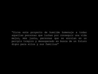 “ Sirva este proyecto de humilde homenaje a todas aquellas personas que luchan por conseguir una vida mejor, más justa, personas que se enrolan en un periplo trágico y desesperado en busca de un futuro digno para ellos y sus familias”