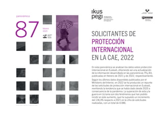 En esta panorámica se analizan los datos sobre protección
internacional en Euskadi, ofreciendo así una actualización
de la información desarrollada en las panorámicas 79 y 83,
publicadas en febrero de 2021 y de 2022, respectivamente.
Según los últimos datos disponibles publicados por el
Ministerio del Interior, en 2022 se ha producido un repunte
de las solicitudes de protección internacional en Euskadi,
revirtiendo la tendencia que se había dado desde 2020 a
consecuencia de la pandemia. La superación de esta y la
guerra en Ucrania son dos fenómenos que han podido
incidir en este aumento, que ha supuesto un incremento
del 136,9% respecto a 2021 en la cifra de solicitudes
realizadas, con un total de 4.086.
SOLICITANTES DE
PROTECCIÓN
INTERNACIONAL
EN LA CAE, 2022
febrero
2023
panorámica
87
Depósito legal BI-2224-04
Photo by Orlando Imperatore / Cropped from original
 