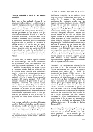 Factores asociados al envío de las remesas
femeninas
Hasta hora se han analizado algunas de las
variables sociodemográficas y económicas de las
migrantes mexicanas que envían remesas al país,
de tal forma que ha sido posible algunas
diferencias y similitudes con los varones
remitentes. En esta última parte del documento, se
pretende profundizar en qué medida y en qué
dirección dichas variables influyen en el envío de
las remesas femeninas y masculinas. Para ello se
hace uso de un modelo logístico binomial, el cual
no sólo permite determinar el nivel de asociación
estadística entre las variables y categorías de
análisis respecto al evento que se quiere
investigar –que en este caso es el envío de
remesas femeninas–, sino que además nos brinda
la posibilidad de medir la probabilidad (o
propensión, más precisamente) de que una mujer
envíe remesas a sus familiares que viven en
México.
En nuestro caso, el modelo logístico estimado
está conformado por una variable dependiente
que es dicotómica, la cual toma el valor de 1 si la
mujer envía remesas y 0 si no las recibe, y por las
12 variables independientes que hemos descrito
en el apartado anterior. Dado que se esperaría que
el efecto de dichas variables fuera distinto para
mujeres y hombres, se estimaron en total cuatro
modelos logísticos por sexo del remitente (ver
cuadros 2 y 3)8
. En el cuadro 2 se presentan los
resultados del modelo completo (full model)
estimado para medir la propensión de que las
inmigrantes mexicanas en Estados Unidos
remesen dinero a México. Respecto al total de
variables demográficas incluidas en el modelo
únicamente se encontró que las mujeres más
jóvenes presentan una mayor propensión a enviar
remesas que las mujeres más adultas, es decir, por
cada año que aumente la edad de la mujer la
propensión de enviar dinero disminuye en un
19%.
En el caso de los hombres, los datos del modelo
completo (full model), indican que los varones
más jóvenes, casados y/o unidos son quienes
presentan mayores probabilidades de enviar
remesas, lo cual ratifica el hecho de que una
8
Cabe señalar que en el modelo logístico se incorporó la
edad de remitente como una variable continua y se agrego la
variable edad al cuadrado.
significativa proporción de los varones migra
como proveedores principales de sus hogares (ver
cuadro 3). En cuanto a los indicadores
económicos los resultados señalan que las
mujeres con ingresos familiares menores a 30,000
dólares por año son más propensas a enviar
dinero que aquellas con ingresos familiares
superiores a los 30,000 dólares. En cambio, los
resultados del modelo logístico estimado para la
población inmigrante masculina indican una
relación inversa. En este caso, los varones con
ingresos menores a 30,000 dólares presentan una
menor propensión de enviar remesas que los que
tienen ingresos familiares mayores a 30,000
dólares anuales. Este hallazgo es importante, pues
confirma el hecho de que las mujeres son más
constantes en el envío de las remesas que los
hombres, a pesar de percibir menos ingresos que
sus compatriotas masculinos. Un segundo factor
explicativo es el correspondiente a la condición
de actividad económica de los remitentes; de
manera general, los resultados sugieren que el
estar empleado o auto empleado aumenta
significativamente la propensión a enviar remesas
tanto en mujeres como en hombres.
En cuanto a las variables sobre asimilación y/o
adaptación de las y los migrantes en Estados
Unidos encontramos que para los varones
remitentes entre menor sea el tiempo de
permanencia en Estados Unidos mayor es la
propensión de enviar remesas. Sin embargo entre
las mujeres esta relación parece no cumplirse,
pues el efecto de dicha variable se aprecia con
menor intensidad en comparación con los
varones, por lo que se podría decir que para las
mujeres el hecho de permanecer más años en
Estados Unidos no ha impedido, en general, el
envío de dinero. Este es un hallazgo importante
ya que contradice una de las evidencias empíricas
constatadas en varios estudios, en el sentido de
que a mayor antigüedad del flujo, menores
cantidades de envío, fundamentalmente como
consecuencia de los procesos de reagrupación
familiar y a la asimilación y/o adaptación de la
población inmigrante a la sociedad de destino
(Lozano, 2004).
Igualmente, resulta relevante comprobar que los
varones remitentes que ya han obtenido la
ciudadanía de los Estados Unidos, son 15%
menos propensos a enviar remesas que los
migrantes que no tienen la ciudadanía americana.
173
Ra Ximhai Vol. 5. Número 2, mayo – agosto 2009, pp. 161 -179.
 