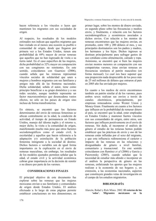 Migración y remesas femeninas en México: la otra cara de la moneda.
176
hacen referencia a los vínculos o lazos que
mantienen los migrantes con sus sociedades de
origen.
Al respecto, los resultados de los modelos
estimados nos indican que aquellos migrantes que
han visitado en al menos una ocasión su pueblo o
comunidad de origen, desde que llegaron por
primera vez a los Estados Unidos, tienen una
probabilidad de 69% mayor de enviar remesas
que aquellos que no han regresado de visita a su
tierra natal. En el caso específico de las mujeres,
dicha probabilidad es 32% mayor en comparación
con sus congéneres no remitentes. En este
sentido, coincidamos con Guarnizo (2006),
cuando señala que las remesas representan
vínculos sociales de solidaridad que unen a
mujeres y hombres migrantes con sus familiares y
amigos más allá de las fronteras nacionales.
Dicha solidaridad, señala el autor, tiene como
principio beneficiar a su grupo doméstico y a sus
redes sociales, aunque también representa un
factor macroeconómico que desencadena vastos
efectos, no sólo en los países de origen sino
incluso de forma transfronteriza.
En síntesis, se encontró que los factores
determinantes del envío de remesas femeninas se
ubican centralmente en la edad, la condición de
actividad, el tiempo de permanencia en Estado
Unidos, manejo del idioma inglés y el retorno o,
mejor dicho, la visita a la comunidad de origen,
manifestando mucho más peso que otros factores
sociodemográficos como el estado civil, la
escolaridad y aquellos que hacen referencia a la
adaptación y/o asimilación de la población
femenina inmigrante a la sociedad de destino.
Dichos factores o variables son de igual forma
importantes en la explicación en el envío de
remesas masculinas, sin embargo, los resultados
de los modelos ajustados permiten señalar que la
edad, el estado civil y la actividad económica
cobran gran importancia en la decisión de remitir
o no dinero por parte de los varones.
CONSIDERACIONES FINALES
El principal objetivo de este documento fue
explorar sobre las remesas que las mujeres
mexicanas envían a sus familiares y comunidades
de origen desde Estados Unidos. El análisis
efectuado a lo largo de estas páginas permite
establecer conclusiones en tres dimensiones; en
primer lugar, sobre los montos de dinero enviado,
en segundo plano sobre las frecuencias y medios
envío, y finalmente, e relación con los factores
sociodemográficos y económicos asociados a
dichos envíos. Con relación a los montos de
remesas encontramos que las mujeres envían, en
promedio, entre 100 y 200 dólares al mes, y sus
principales destinatarios son los padres y madres,
los hermanos y los hijos. Dichos ingresos se
destinan principalmente para sufragar gastos de
uso cotidiano como alimentación, calzado y ropa.
Asimismo, se encontró que si bien las mujeres
envían montos menores en comparación con sus
compatriotas varones, éstas envían remesas en
frecuencias similares al patrón masculino (en
forma mensual). Lo cual nos hace suponer que
una proporción nada despreciable de los poco más
de 25 mil millones de dólares que entraron al país
en 2005 año fue enviada por mujeres.
En cuanto a los medios de envío encontramos
también un patrón similar al de los varones, pues
ambos sexos realizan sus envíos a través de
canales electrónicos, principalmente, por
empresas remesadoras como Wester Union y
Money Gram. Finalmente en cuanto a los factores
que influyen en la probabilidad de remesar dinero
al país, se encontró que la edad, estar empleadas
en Estados Unidos y mantener fuertes vínculos
con sus comunidades de origen, entre otros, son
factores que influyen positivamente en el envío de
remesas. Sin duda, al incorporar el análisis de
género al estudio de las remesas hemos podido
establecer que las prácticas de envío y uso de las
remesas están influidas por el sexo del migrante,
y que esta influencia redimensiona el carácter e
impacto de las remesas en las relaciones y
desigualdades de género a nivel familiar,
comunitario y trasnacional. En este sentido
coincidamos con Ramírez et al (2006) y García y
Paiewonsky (2005), cuando señalan que la
necesidad de estudiar más afondo e incorporar en
el análisis la perspectiva de género en las
remesas, enfatizando los aportes que las mujeres
realizan a la economía de sus hogares y, en
extensión, a las economías nacionales, aspectos
que constituyen grandes vetas de investigación en
el campo de los estudios migratorios.
BIBLIOGRAFÍA
Alarcón, Rafael y Rick Mines. 2002. El retorno de los
‘solos’. Migrantes mexicanos en la
 