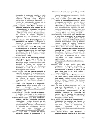 Ra Ximhai Vol. 5. Número 2, mayo – agosto 2009, pp. 161 -179.
177
agricultura de los Estados Unidos. En María
Eugenia Anguiano Téllez y Miguel J.
Hernández Madrid (eds.), Migración
internacional e identidades cambiantes, El
Colegio de Michoacán-El Colegio de la
Frontera Norte, Zamora, pp. 43-69.
Alvarado, Margarita. 2004. Sueño americano y
pesadillas mexicanas: Los cambios en las
responsabilidades de las mujeres con esposos
migrantes. (En) Blanca Suárez y Emma Zapata
Martelo (Coords.). Remesas: Milagros y mucho
más realizan las mujeres indígenas y
campesinas. GIMTRAP, México., D.F., pp. 71-
122.
Bilsborrow, Richard. 1993. Female Migration and
development: an overview. En Migration of
Women in Developing Countries. United
Nations. New York .
Canales, Alejandro. 2004. Vivir del Norte: perfil
sociodemográfico de los hogares perceptores
de remesas en una región de alta emigración.
(En) Marina Ariza y de Oliveira Orlandina
(Coords.). Imágenes de la familia en el cambio
de siglo. México, UNAM.
––––2002b. El papel de las remesas en el balance
ingreso-gasto de los hogares. El caso del
Occidente de México. En A. Canales, J.
Arrroyo y P. Vargas (Eds.). El Norte de Todos.
Migración y tranajo en tiempos de
globalización. Universidad de Guadalajara,
PROFMEX Universidad de California en Los
Angeles y Juan Pablos Editores.
Castaldo, Miriam. 2004. En torno al concepto de
migración y remesas: Presencia, ausencia y
apariencia. (En) Blanca Suárez y Emma Zapata
Martelo (Coords.). Remesas: Milagros y mucho
más realizan las mujeres indígenas y
campesinas. GIMTRAP, México, D.F., pp. 219-
256.
––––CONAPO. 2000. Mujeres en la migración a
Estados Unidos. Boletín de prensa núm. 13. (E
línea). Disponible en: en
http://www.conapo.gob.mx/publicaciones/Bolet
ines/PDF/13.pdf
–––––CONDUSEF. 2009. La ventana del paisano y
su familia: Cómo cuidar tú patrimonio. (En
línea). Disponible en: www.remesamex.gob.mx
Dáubeterre, Maria Eugenia. 2005. Aquí respetamos a
nuestros maridos: migración masculina,
conyugalidad y trabajo femenino en una
comunidad de migración de origen nahua del
estado de Puebla. Princeton University: Center
for Migration and Development, Working
Paper. (En línea). Disponible en
http://cmd.princeton.edu/papers/wp0502c.pdf
Espinosa, Víctor. 1998. El dilema del retorno.
Migración, género y pertenencia en un
contexto transnacional. Michoacán, El Colegio
de Michoacán, 352 págs.
Elson, Diane y Nilufer Cagatay. 2000. The Social
Content of Macroeconomic Policies. World
Development Vol. 28, No. 7 pp. 1347-1364. ,
Fernández Kelly, María Patricia, 1983,
“Mexican border industrialisation female labour
force participation and migration”, en Nash,
June y María Patricia Kelly (eds.), Women, men
and the international division of labour, State
University of New York, Albany, New York.
Estrella, Gabriel y René Zenteno. 1998. Dinámica de
la integración de la mujer a los mercados
laborales urbanos de México, 1988-1994. En
Mercados Locales de Trabajo: Participación
Femenina, Relaciones de Género y Bienestar
Familiar, Ciudad de México: Asociación
Mexicana de Población, pp. 113-209.
García, Mar y Denise Paiewonsky. 2005. Género,
remesas y desarrollo. El caso de la migración
femenina de Vicente Noble, República
Dominicana. Instituto Internacional de
Investigaciones y Capacitación de las Naciones
Unidas para la Promoción de la Mujer
(INSTRAW). (En línea). Disponible en
http://www.un-
instraw.org/en/docs/Remittances/Remittances_
RD_Eng.pdf
Gammage, Sarah y John Schmitt. 2004. Los
inmigrantes mexicanos, salvadoreños y
dominicanos en el Mercado laboral
estadounidense: las brechas de género en los
años 1990 y 2000. CEPAL, Serie Estudios y
Perspectivas, México.
Gammage, Sarah. 2002. Women Immigrants in the
U.S. Labor Market: Second-Rate Jobs in the
First World. Woodrow Wilson International
Center for Scholars, Migration Policy Institute,
September 9, 2002, www.wilsoncenter.org,
págs. 75-94
Garay, Luis Jorge y Adriana Rodríguez. 2005c. La
emigración internacional en el Área
Metropolitana Centro Occidente Colombia.
Caracterización socioeconómica de la
población emigrante y evaluación del
impacto de las remesas internacionales.
Cuadernos Alianza País. OIM – Ministerio de
Relaciones Exteriores. Bogotá
García, Brígida. 2001. Reestructuración económica y
feminización del mercado de trabajo en
México. En: Papeles de Población, núm. 27,
enero-marzo, Centro de Investigación y
Estudios Avanzados de la
Población/Universidad Autónoma del Estado de
México, Toluca.
García, Zamora Rodolfo. 2000. Problemas y
perspectivas de las remesas de los mexicanos
 
