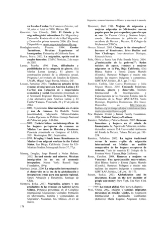 Migración y remesas femeninas en México: la otra cara de la moneda.
178
en Estados Unidos. En Comercio Exterior, vol.
50, núm. 4, Abril de 2000. México, DF.
Guarnizo, Luís Eduardo. 2006. El Estado y la
migración global colombiana. En: Migración y
Desarrollo. Revista oficial de la Red Migración
y Desarrollo, primer semestre 2006. (En línea).
Disponible en. www.migracionydesarrollo.org
Hondagbeu-sotelo, Pierrete. 1994. Gender
Transitions. Mexican Experiences of
Immigration. University of California Press.
Huerta, María. 2002. La migración, opción real de
empleo femenino. CIMAC Noticias, 2 de mayo
de 2002.
Lamas, Martha. 1996. Usos, dificultades y
posibilidades de la categoría de género. (En)
Martha Lamas (comp.), El género: la
construcción cultural de la diferencia sexual,
Programa Universitario de Estudios de Género,
UNAM, Miguel Ángel Porrúa, México, D.F.
Lozano, Fernando. 2004. Tendencias actuales de las
remesas de migrantes en América Latina y El
Caribe: una valuación de s importancia
económica y social. Documento presentado en
el Seminario Regional: Remesas de Migrantes:
¿Una alternativa para América Latina y El
Caribe? Caracas, Venezuela, 26 y 27 de julio de
2004.
–––––2000. Experiencias internacionales en el envío
y uso de remesas. En Rodolfo Tuirán
(coordinador), Migración México-Estados
Unidos. Opciones de Política. Consejo Nacional
de Población, págs.. 149-166.
–––––2001. Carácterísticas sociodemográficas de
los hogares perceptores de remesas en
México. Los casos de Morelos y Zacatecas.
Ponencia presentada en Congress of LASA,
2001. Washington, D.C., Septiembre.
–––––1993. Bringing It back home. Remittances to
Mexico from migrant workers in the United
States. San Diego, California: Center for US-
Mexican Studies, Monograph Series 37, 77 p.
Massey, Douglas, Jorge Durand y Nolan Malone.
2002. Beyond smoke and mirrors. Mexican
immigration in an era of economic
integration. Nueva York: Russell Sage
Foundation, 199 p.
Martínez, Jorge. 2000. La migración internacional y
el desarrollo en la era de la globalización e
integración: temas para una agenda regional.
Series Población y Desarrollo, Santiago de
Chile.
Montoya, Erika. 2007. Migración, género y uso
productivo de las remesas en Gabriel Leyva
Solano. Ponencia presentada en el Congreso
Internacional Migraciones Globales: Población
en Movimiento, Familia y Comunidades de
Migrantes”. Mazatlán, Sin. México, 21-24 de
marzo.
Mummert, Gail. 1988. Mujeres de migrantes y
mujeres migrantes de Michoacán: nuevos
papeles para las que se quedan y para las que
se van. En Thomas Calvo y Gustavo López,
coords., Movimientos de población en el
occidente de México , México, El Colegio de
Michoacán-CEMCA.
Orozco, Manuel. 2003. Changes in the Atmosphere?
Increase of Remittance, Price Decline and
New Challenges. Inter-American Dialogue,
Research Series.
Peña, Olivia y Santa Ana Peña Brenda María. 2004.
¿Feminización de la pobreza?”: Redes
sociales de apoyo, remesas y mujeres
migrantes en la Paz, Baja California. (En)
Blanca Suárez y Emma Zapata Martelo
(Coords.). Remesas: Milagros y mucho más
realizan las mujeres indígenas y campesinas.
GIMTRAP, México., D.F., pp. 71-122.
Ramírez, Carlota, Mar García Domínguez y Julia
Míguez Morais. 2005. Cruzando fronteras:
remesas, género y desarrollo. Instituto
Internacional de Investigaciones y
Capacitaciones de las Naciones Unidas para la
Promoción de la Mujer (INSTRAW), Santo
Domingo, República Dominicana. (En línea).
Disponible en http://www.un-
Instraw.org/en/images/stories/remmitances/docu
ments/cruzando fronteras.pdf
Pew Hispanic Center y Kaiser Family Foundation.
2004. National Survey of Latinos.
Ramírez, Telésforo y Patricia Román. 2007. Remesas
femeninas y hogares en el estado de
Guanajuato. In: Papeles de Población, octubre-
diciembre, número 054. Universidad Autónoma
del Estado de México. Toluca, México, pp. 191-
224.
Ramírez, Telésforo. 2002. La región tradicional
versus la nueva región de migración
internacional en México: un análisis
comparativo de los hogares receptores de
remesas. Tesis de maestría El Colegio de la
Frontera Norte. Tijuana, Baja California.
Rosas, Carolina. 2004. Remesas y mujeres en
Veracruz: Una aproximación macro-micro.
(En) Blanca Suárez y Emma Zapata Martelo
(Coords.). Remesas: Milagros y mucho más
realizan las mujeres indígenas y campesinas.
GIMTRAP, México, D.F., pp. 111-173.
Sassen, Saskia. 2003. Globalization and its
discontent. Essays on the new mobility of
people and money. New York, The New York
Press.
––––1999. La ciudad global. New York: Lolapress
Woo, Ofelia. 2002. Mujeres y familias migrantes
mexicanas en Estados Unidos. In: Migración
Internacional e Identidades Cambiantes
(Editores) María Eugenia Anguiano Téllez,
 