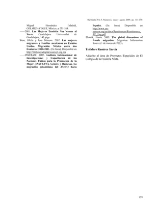 Ra Ximhai Vol. 5. Número 2, mayo – agosto 2009, pp. 161 -179.
179
Miguel Hernández Madrid,
COLMICH/COLEF, México, p 251-268.
––––2001. Las Mujeres También Nos Vamos al
Norte. Guadalajara: Universidad de
Guadalajara, 143 págs.
Woo, Ofelia y José Moreno. 2002. Las mujeres
migrantes y familias mexicanas en Estados
Unidos. Migración: México entre dos
fronteras: 2000-2001. (En línea). Disponible en
http://bibliotecadigital.conevyt.org.mx
––––INSTRAW. 2007. Instituto Internacional de
Investigaciones y Capacitación de las
Naciones Unidas para la Promoción de la
Mujer (INSTRAW), Género y Remesas. La
migración colombiana del AMCO hacia
España. (En línea). Disponible en
http://www.un-
instraw.org/en/docs/Remittances/Remittances_
RD_Eng.pdf
Zlotnik, Hania. 2003. The global dimensions of
female migration. Migration Information
Source (1 de marzo de 2003).
Telésforo Ramírez García
Adscrito al área de Proyectos Especiales de El
Colegio de la Frontera Norte.
 